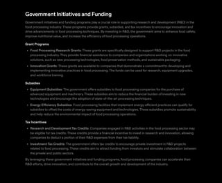 Government Initiatives and Funding
Government initiatives and funding programs play a crucial role in supporting research and development (R&D) in the
food processing industry.These programs provide grants, subsidies, and tax incentives to encourage innovation and
drive advancements in food processing techniques. By investing in R&D, the government aims to enhance food safety,
improve nutritional value, and increase the efficiency of food processing operations.
Grant Programs
Food Processing Research Grants: These grants are specifically designed to support R&D projects in the food
processing industry.They provide financial assistance to companies and organizations working on innovative
solutions, such as new processing technologies, food preservation methods, and sustainable packaging.
Innovation Grants: These grants are available to companies that demonstrate a commitment to developing and
implementing innovative practices in food processing.The funds can be used for research, equipment upgrades,
and workforce training.
Subsidies
Equipment Subsidies: The government offers subsidies to food processing companies for the purchase of
advanced equipment and machinery.These subsidies aim to reduce the financial burden of investing in new
technologies and encourage the adoption of state-of-the-art processing techniques.
Energy Efficiency Subsidies: Food processing facilities that implement energy-efficient practices can qualify for
subsidies to offset the costs of energy-saving equipment and technologies.These subsidies promote sustainability
and help reduce the environmental impact of food processing operations.
Tax Incentives
Research and DevelopmentTax Credits: Companies engaged in R&D activities in the food processing sector may
be eligible for tax credits.These credits provide a financial incentive to invest in research and innovation, allowing
companies to deduct a portion of their R&D expenses from their tax liability.
InvestmentTax Credits: The government offers tax credits to encourage private investment in R&D projects
related to food processing.These credits aim to attract funding from investors and stimulate collaboration between
the private and public sectors.
By leveraging these government initiatives and funding programs, food processing companies can accelerate their
R&D efforts, drive innovation, and contribute to the overall growth and development of the industry.
•
•
•
•
•
•
 