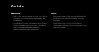 Conclusion
Key Findings
R&D in food processing plays a crucial role in driving
innovation and improving food quality, safety, and
sustainability.
Emerging technologies such as automation,AI, and
biotechnology are revolutionizing the industry and
opening up new possibilities for product
development and process optimization.
•
•
Insights
Key research areas in food processing include food
preservation, ingredient functionality, and waste
reduction.
Challenges in R&D include cost constraints,
regulatory compliance, and consumer acceptance of
new technologies.
•
•
 