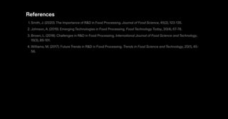 References
1. Smith,J. (2020).The Importance of R&D in Food Processing. Journal of Food Science, 45(2), 123-135.
2. Johnson,A. (2019). Emerging Technologies in Food Processing. Food Technology Today, 30(4), 67-78.
3. Brown, L. (2018). Challenges in R&D in Food Processing. International Journal of Food Science and Technology,
15(3), 89-101.
4. Williams, M. (2017). Future Trends in R&D in Food Processing. Trends in Food Science and Technology, 20(1), 45-
56.
 