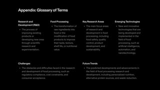 Appendix: GlossaryofTerms
Research and
Development (R&D)
The process of
improving existing
products or
developing new ones
through scientific
research and
experimentation.
•
Food Processing
The transformation of
raw ingredients into
food or the
modification of food
products to improve
their taste, texture,
shelf life, or nutritional
value.
•
Key ResearchAreas
The main focus areas
of research and
development in food
processing, including
food safety, quality
control, product
development, and
sustainability.
•
EmergingTechnologies
New and innovative
technologies that are
being developed and
implemented in the
field of food
processing, such as
artificial intelligence,
automation, and
nanotechnology.
•
Challenges
The obstacles and difficulties faced in the research
and development of food processing, such as
regulatory compliance, cost constraints, and
consumer acceptance.
•
FutureTrends
The predicted developments and advancements in
the field of food processing research and
development, including personalized nutrition,
alternative protein sources, and waste reduction.
•
 