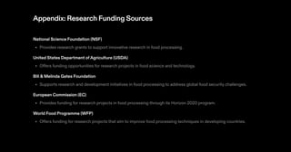 Appendix: Research Funding Sources
National Science Foundation (NSF)
Provides research grants to support innovative research in food processing.
United States Department ofAgriculture (USDA)
Offers funding opportunities for research projects in food science and technology.
Bill & Melinda Gates Foundation
Supports research and development initiatives in food processing to address global food security challenges.
European Commission (EC)
Provides funding for research projects in food processing through its Horizon 2020 program.
World Food Programme (WFP)
Offers funding for research projects that aim to improve food processing techniques in developing countries.
•
•
•
•
•
 