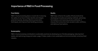 Importance ofR&D in Food Processing
Food Safety
R&D in food processing plays a crucial role in ensuring
the safety of our food. It helps identify and mitigate
potential hazards, develop effective preservation
techniques, and improve food handling processes.
Quality
R&D helps enhance the quality of food products by
developing innovative processing methods, optimizing
formulations, and improving sensory attributes. It
ensures that consumers have access to safe, nutritious,
and delicious food options.
Sustainability
R&D in food processing contributes to sustainable practices by developing eco-friendly packaging, reducing food
waste, and optimizing energy and water usage. It helps create a more sustainable and environmentally conscious food
industry.
 