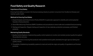 Food Safetyand QualityResearch
Importance of Food Safety
Ensuring food safety is crucial in the food processing industry to protect consumers from foodborne illnesses and
maintain public health.
Methods for Ensuring Food Safety
1. Hazard Analysis and Critical Control Points (HACCP): A systematic approach to identify and control potential
hazards in food production.
2. Good Manufacturing Practices (GMP): Guidelines and procedures to ensure safe and consistent food processing.
3. Testing and Inspection: Regular testing and inspection of raw materials, production processes, and finished
products.
Maintaining Quality Standards
1. Quality Control Systems: Implementing quality control systems to monitor and maintain product quality throughout
the production process.
2. Quality Assurance: Ensuring that products meet predetermined quality standards through rigorous testing and
quality checks.
3. Traceability: Establishing traceability systems to track and verify the origin and quality of ingredients and finished
products.
 
