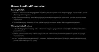 Research on Food Preservation
Extending Shelf Life
Modified Atmosphere Packaging (MAP): Modifying the atmosphere inside the packaging to slow down the growth
of spoilage microorganisms.
High Pressure Processing (HPP): Applying high pressure to food products to inactivate spoilage microorganisms
and enzymes.
Vacuum Packaging: Removing air from the packaging to inhibit the growth of spoilage microorganisms.
Maintaining Product Freshness
Active Packaging: Incorporating active substances into packaging materials to extend the shelf life and maintain
product freshness.
Natural Antimicrobials: Using natural compounds with antimicrobial properties to inhibit the growth of spoilage
microorganisms.
Cold Chain Management: Maintaining a consistent temperature throughout the supply chain to prevent microbial
growth and maintain product quality.
•
•
•
•
•
•
 