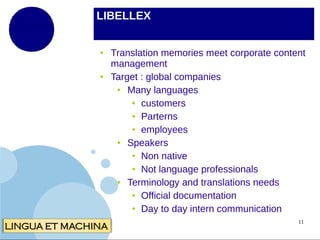 LIBELLEX

●

●

Translation memories meet corporate content
management
Target : global companies
●
Many languages
● customers
● Parterns
● employees
●
Speakers
● Non native
● Not language professionals
●
Terminology and translations needs
● Official documentation
● Day to day intern communication
11

 
