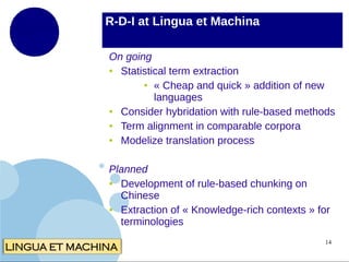 R-D-I at Lingua et Machina
On going
●
Statistical term extraction
● « Cheap and quick » addition of new
languages
●
Consider hybridation with rule-based methods
●
Term alignment in comparable corpora
●
Modelize translation process
Planned
●
Development of rule-based chunking on
Chinese
●
Extraction of « Knowledge-rich contexts » for
terminologies
14

 