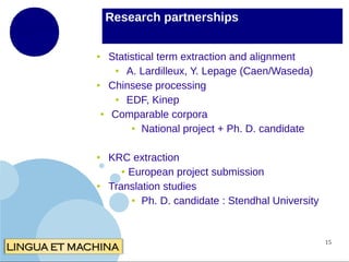 Research partnerships
●

●

●

●

●

Statistical term extraction and alignment
●
A. Lardilleux, Y. Lepage (Caen/Waseda)
Chinsese processing
●
EDF, Kinep
Comparable corpora
● National project + Ph. D. candidate
KRC extraction
● European project submission
Translation studies
● Ph. D. candidate : Stendhal University

15

 