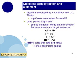 Statistical term extraction and
alignment
●

●

●

Algorithm developed by A. Lardilleux in Ph. D.
Thesis
●
http://users.info.unicaen.fr/~alardill/
Uses “perfect alignments“
●
Source and target words that only occur in
the same source and target sentences
adf ↔ AD
b ↔ BE
b ↔ CF
a e ↔ AE
d
D
R n o ly b ild sm sa p s o co u
adm u s a
ll m
le f rp s
● Perfect alignments add-up
16

 