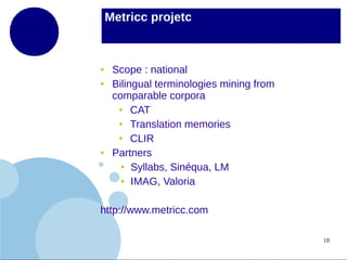 Metricc projetc

●
●

●

Scope : national
Bilingual terminologies mining from
comparable corpora
●
CAT
●
Translation memories
●
CLIR
Partners
● Syllabs, Sinéqua, LM
● IMAG, Valoria

http://www.metricc.com
18

 