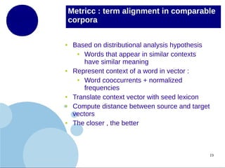 Metricc : term alignment in comparable
corpora
●

●

●
●

●

Based on distributional analysis hypothesis
●
Words that appear in similar contexts
have similar meaning
Represent context of a word in vector :
●
Word cooccurrents + normalized
frequencies
Translate context vector with seed lexicon
Compute distance between source and target
vectors
The closer , the better

19

 