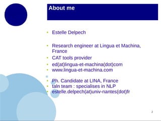 About me

●

●

●
●
●

●
●
●

Estelle Delpech
Research engineer at Lingua et Machina,
France
CAT tools provider
ed(at)lingua-et-machina(dot)com
www.lingua-et-machina.com
Ph. Candidate at LINA, France
taln team : specialises in NLP
estelle.delpech(at)univ-nantes(dot)fr

2

 