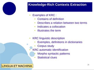 Knowledge-Rich Contexts Extraction
●

●

●

Examples of KRC :
●
Contains of definition
●
Describes a relation between two terms
●
Indicates a collocation
●
Illustrates the term
KRC linguistic description
●
Exemples, definitions in dictionaries
●
Corpus study
KRC automatic identification
●
Morpho syntactic patterns
●
Statistical clues
21

 