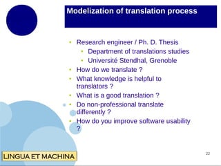 Modelization of translation process

●

●
●

●
●

●

Research engineer / Ph. D. Thesis
●
Department of translations studies
●
Université Stendhal, Grenoble
How do we translate ?
What knowledge is helpful to
translators ?
What is a good translation ?
Do non-professional translate
differently ?
How do you improve software usability
?

22

 