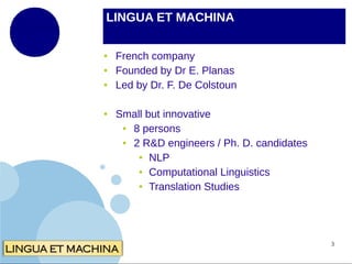 LINGUA ET MACHINA
●
●
●

●

French company
Founded by Dr E. Planas
Led by Dr. F. De Colstoun
Small but innovative
●
8 persons
●
2 R&D engineers / Ph. D. candidates
● NLP
● Computational Linguistics
● Translation Studies

3

 