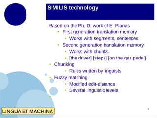 SIMILIS technology
Based on the Ph. D. work of E. Planas
●
First generation translation memory
● Works with segments, sentences
●
Second generation translation memory
● Works with chunks
● [the driver] [steps] [on the gas pedal]
●
Chunking
● Rules written by linguists
●
Fuzzy matching
● Modified edit-distance
● Several linguistic levels
●

9

 