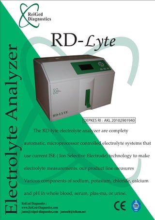 ReiGed
                        Diagnostics




                                        RD-Lyte
Electrolyte Analyzer




                                                                 DEPKES RI : AKL 20102901940

                           The RD-lyte electrolyte analyzer are complety

                       automatic, microprocessor controlled electrolyte systems that

                       use current ISE ( Ion Selective Electrode) technology to make

                       electrolyte measurements. our product line measures

                       Various components of sodium, potasium, chloride, calcium

                       and pH in whole blood, serum, plas-ma, or urine.

                   ReiGed Diagnostics :
                   www.ReiGed-Diagnostics.com
                   janto@reiged-diagnostics.com jantosth@telkom.net
 