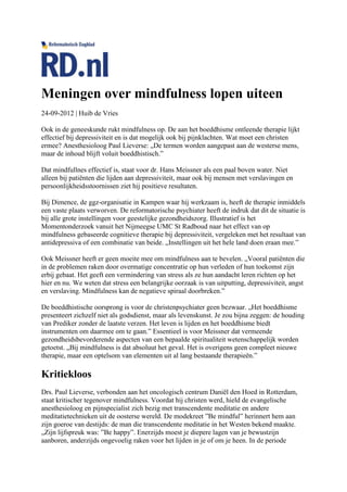 Meningen over mindfulness lopen uiteen
24-09-2012 | Huib de Vries

Ook in de geneeskunde rukt mindfulness op. De aan het boeddhisme ontleende therapie lijkt
effectief bij depressiviteit en is dat mogelijk ook bij pijnklachten. Wat moet een christen
ermee? Anesthesioloog Paul Lieverse: „De termen worden aangepast aan de westerse mens,
maar de inhoud blijft voluit boeddhistisch.”

Dat mindfullnes effectief is, staat voor dr. Hans Meissner als een paal boven water. Niet
alleen bij patiënten die lijden aan depressiviteit, maar ook bij mensen met verslavingen en
persoonlijkheidsstoornissen ziet hij positieve resultaten.

Bij Dimence, de ggz-organisatie in Kampen waar hij werkzaam is, heeft de therapie inmiddels
een vaste plaats verworven. De reformatorische psychiater heeft de indruk dat dit de situatie is
bij alle grote instellingen voor geestelijke gezondheidszorg. Illustratief is het
Momentonderzoek vanuit het Nijmeegse UMC St Radboud naar het effect van op
mindfulness gebaseerde cognitieve therapie bij depressiviteit, vergeleken met het resultaat van
antidepressiva of een combinatie van beide. „Instellingen uit het hele land doen eraan mee.”

Ook Meissner heeft er geen moeite mee om mindfulness aan te bevelen. „Vooral patiënten die
in de problemen raken door overmatige concentratie op hun verleden of hun toekomst zijn
erbij gebaat. Het geeft een vermindering van stress als ze hun aandacht leren richten op het
hier en nu. We weten dat stress een belangrijke oorzaak is van uitputting, depressiviteit, angst
en verslaving. Mindfulness kan de negatieve spiraal doorbreken.”

De boeddhistische oorsprong is voor de christenpsychiater geen bezwaar. „Het boeddhisme
presenteert zichzelf niet als godsdienst, maar als levenskunst. Je zou bijna zeggen: de houding
van Prediker zonder de laatste verzen. Het leven is lijden en het boeddhisme biedt
instrumenten om daarmee om te gaan.” Essentieel is voor Meissner dat vermeende
gezondheidsbevorderende aspecten van een bepaalde spiritualiteit wetenschappelijk worden
getoetst. „Bij mindfulness is dat absoluut het geval. Het is overigens geen compleet nieuwe
therapie, maar een optelsom van elementen uit al lang bestaande therapieën.”

Kritiekloos
Drs. Paul Lieverse, verbonden aan het oncologisch centrum Daniël den Hoed in Rotterdam,
staat kritischer tegenover mindfulness. Voordat hij christen werd, hield de evangelische
anesthesioloog en pijnspecialist zich bezig met transcendente meditatie en andere
meditatietechnieken uit de oosterse wereld. De modekreet ”Be mindful” herinnert hem aan
zijn goeroe van destijds: de man die transcendente meditatie in het Westen bekend maakte.
„Zijn lijfspreuk was: ”Be happy”. Enerzijds moest je diepere lagen van je bewustzijn
aanboren, anderzijds ongevoelig raken voor het lijden in je of om je heen. In de periode
 