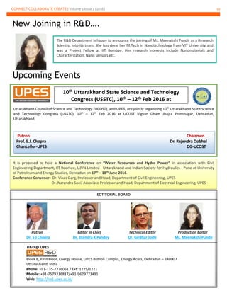 CONNECT COLLABORATE CREATE | Volume 3 Issue 2 (2016) 10
New Joining in R&D….
Upcoming Events
It is proposed to hold a National Conference on “Water Resources and Hydro Power” in association with Civil
Engineering Department, IIT Roorkee, UJVN Limited - Uttarakhand and Indian Society for Hydraulics - Pune at University
of Petroleum and Energy Studies, Dehradun on 17th
– 18th
June 2016.
Conference Convener: Dr. Vikas Garg, Professor and Head, Department of Civil Engineering, UPES
Dr. Narendra Soni, Associate Professor and Head, Department of Electrical Engineering, UPES
Uttarakhand Council of Science and Technology (UCOST), and UPES, are jointly organizing 10th
Uttarakhand State Science
and Technology Congress (USSTC), 10th
– 12th
Feb 2016 at UCOST Vigyan Dham Jhajra Premnagar, Dehradun,
Uttarakhand.
EDTITORIAL BOARD
Patron Editor in Chief Technical Editor Production Editor
Dr. S J Chopra Dr. Jitendra K Pandey Dr. Girdhar Joshi Ms. Meenakshi Pundir
R&D @ UPES
Block B, First Floor, Energy House, UPES Bidholi Campus, Energy Acers, Dehradun – 248007
Uttarakhand, India
Phone: +91-135-2776061 / Ext: 1225/1221
Mobile: +91-7579216817/+91-9629773491
Web: http://rnd.upes.ac.in/
The R&D Department is happy to announce the joining of Ms. Meenakshi Pundir as a Research
Scientist into its team. She has done her M.Tech in Nanotechnology from VIT University and
was a Project Fellow at IIT Bombay. Her research interests include Nanomaterials and
Characterization, Nano sensors etc.
10th Uttarakhand State Science and Technology
Congress (USSTC), 10th – 12th Feb 2016 at
Patron Chairmen
Prof. S.J. Chopra Dr. Rajendra Dobhal
Chancellor-UPES DG-UCOST
 