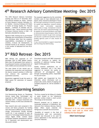 CONNECT COLLABORATE CREATE | Volume 3 Issue 2 (2016) 2
3rd
R&D Retreat– Dec 2015
The UPES Research Advisory Committee
meeting was held on 5th December 2015.
The external members Dr. Savita - Director
of Forest Research Institute, Dehradun, Dr.
S.C. Mullick – Emeritus Professor of IIT Delhi
in Centre of Energy Studies, Dr. Prasenjit
Mondal – Professor IIT Roorkee and Dr.
Siddharth S Ray – Senior Scientist and Head
of Division Chemical Science in CSIR – IIP
Dehradun attended the meeting.
Agenda of RAC meeting was to put forward
challenges like Incentivization of researchers
who contribute other than the academic
responsibilities, consolidation of research
activities, in-house lab development, to
motivate faculty to do research, increment
in the number of dedicated full time Ph.D.
students.
4th
Research Advisory Committee Meeting– Dec 2015
The proposed suggestions by the committee
members were to have dedicated team of
experts which should be developed in-house
for thorough reviewing of research proposals
for quality and alignment, research product
should reach end-market especially
communities at large, translational research
where the lab based output/technology can
be applied to real-world problems and target
on demonstration based projects rather than
fundamental research to get more coverage
and become a preferred institution from the
funding agencies point of view should be
focused.
It was recommended to support researchers
with the things like SEED funding.
R&D Retreat was organized on 11th
December 2015 at MDC Bidholi campus.
More than 45 participants from various in-
house Research Centers and Departments of
CoES, CoMES and CoLS attended the retreat.
The main theme of this retreat was to
incentivize the researchers and synchronize
the diverse research activities in UPES that
must enhance the qualitative and
quantitative outcomes.
Researchers suggested to get the points in
PBAS system for submission of research
proposals.
Consultancy projects with R&D component
must be monitored to explore the
possibility of additional funding through
regular funding agencies.
Quality research publications are of
immense importance and it has been
suggested to maintain the quality by
submission of anti-plagiarism report
through corresponding author, responsible
for any such issues.
R&D website was inaugurated by Vice
Chancellor, where information such as
project calls, events, details of ongoing and
complete proposals etc. will be available in
detail.
Brain Storming Session
First Brainstorming Session on ‘Developing
Domain based New Technologies’ was
organized at UPES Bidholi Campus on 4th
December 2015. In-house researchers and
research fellows of UPES have attended this
session.
New research plans were proposed in this
session and future prospects for funding
were discussed in different areas of waste to
energy, environmental friendly drainage
system etc. It was proposed to open up
research in Technology Enabled Education to
reduce Digital Divide. Content based
multilingual database development systems
for IT awareness and dissemination was
discussed in details
The force created by the falling of a feather
or water droplet on the triboelectric
generator surface creates a small current.
This energy can be harvested.
Research proposal are in progress on;
Sustainable production of Biobutanol, Bio-
lubricants from Cellulosic Biomass, Reverse
Peltier Effect based materials for
Refrigerators to benefit the Environment.
Possibility of research in the field of
Piezoelectricity with non centrometric
materials was discussed to be used for
various applications in the electronics and
consumer industries.
“Research is to see what everybody
else has seen and to think what
nobody else has thought”
Albert Szent-Gyorgyi
 