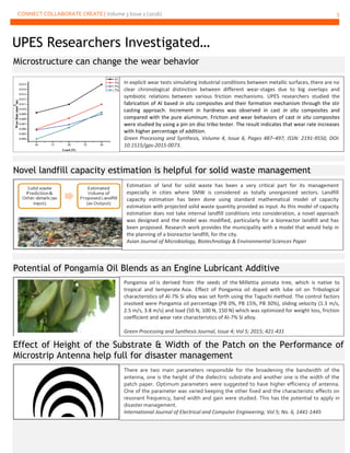 CONNECT COLLABORATE CREATE | Volume 3 Issue 2 (2016) 5
UPES Researchers Investigated…
Microstructure can change the wear behavior
Novel landfill capacity estimation is helpful for solid waste management
Potential of Pongamia Oil Blends as an Engine Lubricant Additive
Effect of Height of the Substrate & Width of the Patch on the Performance of
Microstrip Antenna help full for disaster management
In explicit wear tests simulating industrial conditions between metallic surfaces, there are no
clear chronological distinction between different wear-stages due to big overlaps and
symbiotic relations between various friction mechanisms. UPES researchers studied the
fabrication of Al based in situ composites and their formation mechanism through the stir
casting approach. Increment in hardness was observed in cast in situ composites and
compared with the pure aluminum. Friction and wear behaviors of cast in situ composites
were studied by using a pin on disc tribo tester. The result indicates that wear rate increases
with higher percentage of addition.
Green Processing and Synthesis, Volume 4, Issue 6, Pages 487–497, ISSN: 2191-9550, DOI:
10.1515/gps-2015-0073.
Estimation of land for solid waste has been a very critical part for its management
especially in cities where SMW is considered as totally unorganized sectors. Landfill
capacity estimation has been done using standard mathematical model of capacity
estimation with projected solid waste quantity provided as input. As this model of capacity
estimation does not take internal landfill conditions into consideration, a novel approach
was designed and the model was modified, particularly for a bioreactor landfill and has
been proposed. Research work provides the municipality with a model that would help in
the planning of a bioreactor landfill, for the city.
Asian Journal of Microbiology, Biotechnology & Environmental Sciences Paper
Pongamia oil is derived from the seeds of the Millettia pinnata tree, which is native to
tropical and temperate Asia. Effect of Pongamia oil doped with lube oil on Tribological
characteristics of Al-7% Si alloy was set forth using the Taguchi method. The control factors
involved were Pongamia oil percentage (PB 0%, PB 15%, PB 30%), sliding velocity (1.3 m/s,
2.5 m/s, 3.8 m/s) and load (50 N, 100 N, 150 N) which was optimized for weight loss, friction
coefficient and wear rate characteristics of Al-7% Si alloy.
Green Processing and Synthesis Journal, Issue 4; Vol 5; 2015; 421-431
There are two main parameters responsible for the broadening the bandwidth of the
antenna, one is the height of the dielectric substrate and another one is the width of the
patch paper. Optimum parameters were suggested to have higher efficiency of antenna.
One of the parameter was varied keeping the other fixed and the characteristic effects on
resonant frequency, band width and gain were studied. This has the potential to apply in
disaster management.
International Journal of Electrical and Computer Engineering; Vol 5; No. 6, 1441-1445
 