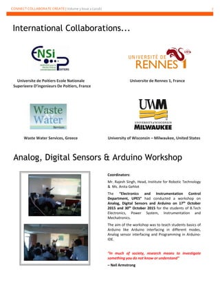 CONNECT COLLABORATE CREATE | Volume 3 Issue 2 (2016) 7
Universite de Poitiers Ecole Nationale Universite de Rennes 1, France
Superieere D’ingenieurs De Poitiers, France
Waste Water Services, Greece University of Wisconsin – Milwaukee, United States
Analog, Digital Sensors & Arduino Workshop
Coordinators:
Mr. Rajesh Singh, Head, Institute for Robotic Technology
& Ms. Anita Gehlot
The “Electronics and Instrumentation Control
Department, UPES” had conducted a workshop on
Analog, Digital Sensors and Arduino on 17th
October
2015 and 30th
October 2015 for the students of B.Tech
Electronics, Power System, Instrumentation and
Mechatronics.
The aim of the workshop was to teach students basics of
Arduino like Arduino interfacing in different modes,
Analog sensor interfacing and Programming in Arduino-
IDE.
“In much of society, research means to investigate
something you do not know or understand”
– Neil Armstrong
International Collaborations...
 