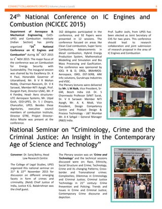 CONNECT COLLABORATE CREATE | Volume 3 Issue 2 (2016) 8
24th
National Conference on IC Engines and
Combustion (NCICEC 2015)
Department of Aerospace &
Mechanical Engineering, CoES-
UPES and Combustion Institute
(Indian Section) has jointly
organized “24
th
National
Conference on IC Engines and
Combustion” during 30
th
OCT 2015
to 1
st
NOV 2015. The major focus of
the conference was on Combustion
for Energy Security with
Sustainability. The inaugural session
was chaired by his Excellency Dr. K
K Paul, Honorable Governor of
Uttarakhand, Mr. B V R Mohan
Reddy, Chairman-Nasscom, Dr. V K
Sarswat, Member-NITI Ayogh, Prof.
Durgesh Pant, Director-USAC, Mr. P
K Pandey, Head- Aero structures-
UTC Aerospace Systems, Mr. Utpal
Gosh, CEO-UPES, Dr. S J Chopra,
Chancellor, UPES. Besides these
dignitaries, executive council
members of combustion Institute,
Director GTRE, Project Director-
Astra Missile was present at the
conference.
162 delegates participated in the
conference, and 92 Papers were
presented in 12 sessions. The
conference focused on areas like
Clean Coal combustion, Super Sonic
Combustion, Advancements in
diesel combustion, Hybrid Energy
Production System, Mathematical
Modelling and Simulation and Bio
Mass Processing and Gasification.
The conference was sponsored by
IOCL R & D, DRDL, BRAHMOS-
Aerospace, ISRO, DST-SERB, ARK
Info solutions, Gurukrupa Industries
and VSSC.
The Plenary lectures were delivered
by Mr. L M Naik, Vice President, Sr-
GM, Bosch India Ltd. Dr. S
Channiwala Professor SVNIT Surat,
Dr. V K Sarswat- Member NITI
Ayogh, Mr. A. K. Modi, Vice
President, Design Competency
Centre and Product Design &
Process Technology - L&T Mumbai
Mr. A K Sehgal – General Manager
(R&D) India.
National Seminar on “Criminology, Crime and the
Criminal Justice: An Insight in the Contemporary
Age of Science and Technology”
Convener: Dr. Saroj Bohra, Head
Law Research Centre
The College of Legal Studies, UPES
organized this national seminar on
21st
& 22nd
November 2015 for
discussion on different emerging
facets in form of crimes and
criminality. (Retd) Chief Justice of
India, Justice K.G. Balakrishnan was
the chief guest.
The Plenary session was on ‘Crime and
Technology’ and the technical sessions
discussed were on: Race, Ethnicity,
Social Structure and Crime; Technology,
Crime and its changing Patterns; Cross-
border and Transnational crimes:
Complexities; Dilemmas in Criminology
and Criminal Justice; Criminal Justice
Technology in 21st
century- Crime
Prevention and Policing; Trends and
Issues in Crime and Criminal Justice;
Contemporary Crime discourse and
depiction.
Prof. Sudhir Joshi, from UPES has
been elected as Joint Secretary of
CIIS for two years. This conference
should lead to research
collaboration and joint submission
of research proposal in the area of
IC Engines and Combustion
 