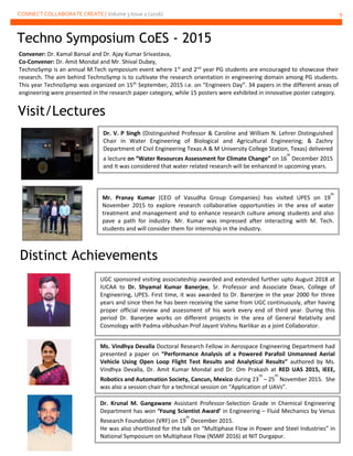 CONNECT COLLABORATE CREATE | Volume 3 Issue 2 (2016) 9
Techno Symposium CoES - 2015
Convener: Dr. Kamal Bansal and Dr. Ajay Kumar Srivastava,
Co-Convener: Dr. Amit Mondal and Mr. Shival Dubey,
TechnoSymp is an annual M.Tech symposium event where 1st
and 2nd
year PG students are encouraged to showcase their
research. The aim behind TechnoSymp is to cultivate the research orientation in engineering domain among PG students.
This year TechnoSymp was organized on 15th
September, 2015 i.e. on “Engineers Day”. 34 papers in the different areas of
engineering were presented in the research paper category, while 15 posters were exhibited in innovative poster category.
Visit/Lectures
Mr. Pranay Kumar (CEO of Vasudha Group Companies) has visited UPES on 19
th
November 2015 to explore research collaborative opportunities in the area of water
treatment and management and to enhance research culture among students and also
pave a path for industry. Mr. Kumar was impressed after interacting with M. Tech.
students and will consider them for internship in the industry.
Distinct Achievements
UGC sponsored visiting associateship awarded and extended further upto August 2018 at
IUCAA to Dr. Shyamal Kumar Banerjee, Sr. Professor and Associate Dean, College of
Engineering, UPES. First time, it was awarded to Dr. Banerjee in the year 2000 for three
years and since then he has been receiving the same from UGC continuously, after having
proper official review and assessment of his work every end of third year. During this
period Dr. Banerjee works on different projects in the area of General Relativity and
Cosmology with Padma vibhushan Prof Jayant Vishnu Narlikar as a joint Collaborator.
Ms. Vindhya Devalla Doctoral Research Fellow in Aerospace Engineering Department had
presented a paper on “Performance Analysis of a Powered Parafoil Unmanned Aerial
Vehicle Using Open Loop Flight Test Results and Analytical Results” authored by Ms.
Vindhya Devalla, Dr. Amit Kumar Mondal and Dr. Om Prakash at RED UAS 2015, IEEE,
Robotics and Automation Society, Cancun, Mexico during 23
rd
– 25
th
November 2015. She
was also a session chair for a technical session on “Application of UAVs”.
Dr. Krunal M. Gangawane Assistant Professor-Selection Grade in Chemical Engineering
Department has won ‘Young Scientist Award’ in Engineering – Fluid Mechanics by Venus
Research Foundation (VRF) on 19
th
December 2015.
He was also shortlisted for the talk on “Multiphase Flow in Power and Steel Industries” in
National Symposium on Multiphase Flow (NSMF 2016) at NIT Durgapur.
Dr. V. P Singh (Distinguished Professor & Caroline and William N. Lehrer Distinguished
Chair in Water Engineering of Biological and Agricultural Engineering; & Zachry
Department of Civil Engineering Texas A & M University College Station, Texas) delivered
a lecture on “Water Resources Assessment for Climate Change” on 16
th
December 2015
and It was considered that water related research will be enhanced in upcoming years.
 