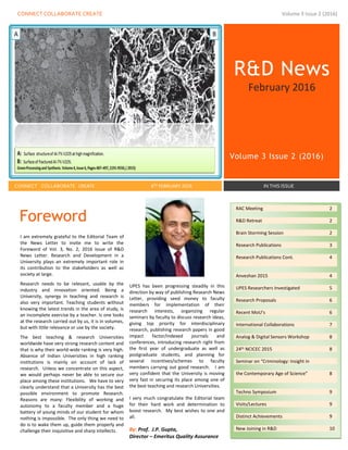 CONNECT COLLABORATE CREATE Volume 3 Issue 2 (2016)
R&D News
February 2016
Volume 3 Issue 2 (2016)
CONNECT COLLABORATE CREATE 8TH FEBRUARY 2016 IN THIS ISSUE
Foreword
I am extremely grateful to the Editorial Team of
the News Letter to invite me to write the
Foreword of Vol. 3, No. 2, 2016 Issue of R&D
News Letter. Research and Development in a
University plays an extremely important role in
its contribution to the stakeholders as well as
society at large.
Research needs to be relevant, usable by the
industry and innovation oriented. Being a
University, synergy in teaching and research is
also very important. Teaching students without
knowing the latest trends in the area of study, is
an incomplete exercise by a teacher. Is one looks
at the research carried out by us, it is in volumes,
but with little relevance or use by the society.
The best teaching & research Universities
worldwide have very strong research content and
that is why their world-wide ranking is very high.
Absence of Indian Universities in high ranking
institutions is mainly on account of lack of
research. Unless we concentrate on this aspect,
we would perhaps never be able to secure our
place among these institutions. We have to very
clearly understand that a University has the best
possible environment to promote Research.
Reasons are many: Flexibility of working and
autonomy to a faculty member and a huge
battery of young minds of our student for whom
nothing is impossible. The only thing we need to
do is to wake them up, guide them properly and
challenge their inquisitive and sharp intellects.
UPES has been progressing steadily in this
direction by way of publishing Research News
Letter, providing seed money to faculty
members for implementation of their
research interests, organizing regular
seminars by faculty to discuss research ideas,
giving top priority for interdisciplinary
research, publishing research papers in good
impact factor/indexed journals and
conferences, introducing research right from
the first year of undergraduate as well as
postgraduate students, and planning for
several incentives/schemes to faculty
members carrying out good research. I am
very confident that the University is moving
very fast in securing its place among one of
the best teaching and research Universities.
I very much congratulate the Editorial team
for their hard work and determination to
boost research. My best wishes to one and
all.
By: Prof. J.P. Gupta,
Director – Emeritus Quality Assurance
RAC Meeting 2
R&D Retreat 2
Brain Storming Session 2
Research Publications 3
Research Publications Cont. 4
Anveshan 2015 4
UPES Researchers Investigated 5
Research Proposals 6
Recent MoU’s 6
International Collaborations 7
Analog & Digital Sensors Workshop 8
24th NCICEC 2015 8
Seminar on “Criminology: Insight in
the Contemporary Age of Science” 8
Techno Symposium 9
Visits/Lectures 9
Distinct Achievements 9
New Joining in R&D 10
Upcoming Events 10
 