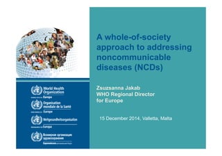 A whole-of-society
approach to addressing
noncommunicable
diseases (NCDs)
Zsuzsanna Jakab
WHO Regional Director
for Europe
15 December 2014, Valletta, Malta
 
