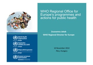 WHO Regional Office for 
Europe’s programmes and 
actions for public health 
Zsuzsanna Jakab 
WHO Regional Director for Europe 
10 November 2014 
Pécs, Hungary 
 