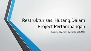 Restrukturisasi Hutang Dalam
Project Pertambangan
Presented by: Rizky Dwinanto, S.H., M.H.
 