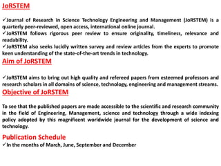 JoRSTEM
Journal of Research in Science Technology Engineering and Management (JoRSTEM) is a
quarterly peer-reviewed, open access, international online journal.
JoRSTEM follows rigorous peer review to ensure originality, timeliness, relevance and
readability.
JoRSTEM also seeks lucidly written survey and review articles from the experts to promote
keen understanding of the state-of-the-art trends in technology.
Aim of JoRSTEM
JoRSTEM aims to bring out high quality and refereed papers from esteemed professors and
research scholars in all domains of science, technology, engineering and management streams.
Objective of JoRSTEM
To see that the published papers are made accessible to the scientific and research community
in the field of Engineering, Management, science and technology through a wide indexing
policy adopted by this magnificent worldwide journal for the development of science and
technology.
Publication Schedule
In the months of March, June, September and December
 