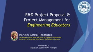 R&D Project Proposal &
Project Management for
Engineering Educators
Mariciel Marcial-Teogangco
Technology Cluster Head and Dean of College of Engineering
University of Perpetual Help System DALTA Molino Campus
Webinar No.6
August 31, 2023 @ 1:00 – 4:00 pm
 