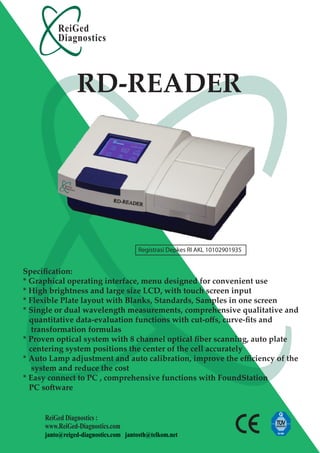 ReiGed
         Diagnostics



                RD-READER




                                      Registrasi Depkes RI AKL 10102901935


Speciﬁcation:
* Graphical operating interface, menu designed for convenient use
* High brightness and large size LCD, with touch screen input
* Flexible Plate layout with Blanks, Standards, Samples in one screen
* Single or dual wavelength measurements, comprehensive qualitative and
  quantitative data-evaluation functions with cut-oﬀs, curve-ﬁts and
   transformation formulas
* Proven optical system with 8 channel optical ﬁber scanning, auto plate
  centering system positions the center of the cell accurately
* Auto Lamp adjustment and auto calibration, improve the eﬃciency of the
   system and reduce the cost
* Easy connect to PC , comprehensive functions with FoundStation
  PC software


     ReiGed Diagnostics :
     www.ReiGed-Diagnostics.com
     janto@reiged-diagnostics.com jantosth@telkom.net
 