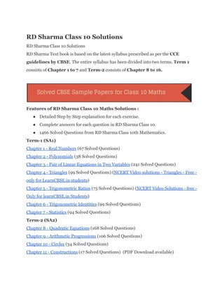 RD Sharma Class 10 Solutions 
RD Sharma Class 10 Solutions 
RD Sharma Text book is based on the latest syllabus prescribed as per the ​CCE 
guidelines by CBSE​. The entire syllabus has been divided into two terms. ​Term 1 
consists of ​Chapter 1 to 7​ and ​Term­2​ consists of ​Chapter 8 to 16. 
 
 
Features of RD Sharma Class 10 Maths Solutions : 
● Detailed Step by Step explanation for each exercise. 
● Complete answers for each question in RD Sharma Class 10. 
● 1466 Solved Questions from RD Sharma Class 10th Mathematics. 
Term­1 (SA1) 
Chapter 1 ­ Real Numbers​ (67 Solved Questions) 
Chapter 2 ­ Polynomials​ (38 Solved Questions) 
Chapter 3 ­ Pair of Linear Equations in Two Variables​ (241 Solved Questions) 
Chapter 4 ­ Triangles​ (99 Solved Questions) (​NCERT Video solutions ­ Triangles ­ Free ­ 
only for LearnCBSE.in students​) 
Chapter 5 ­ Trigonometric Ratios​ (75 Solved Questions) (​NCERT Video Solutions ­ free ­ 
Only for learnCBSE.in Students​) 
Chapter 6 ­ Trigonometric Identities​ (99 Solved Questions) 
Chapter 7 ­ Statistics​ (94 Solved Questions) 
Term­2 (SA2) 
Chapter 8 ­ Quadratic Equations​ (168 Solved Questions) 
Chapter 9 ­ Arithmetic Progressions​ (106 Solved Questions) 
Chapter 10 ­ Circles​ (34 Solved Questions) 
Chapter 11 ­ Constructions​ (17 Solved Questions)  (PDF Download available) 
 