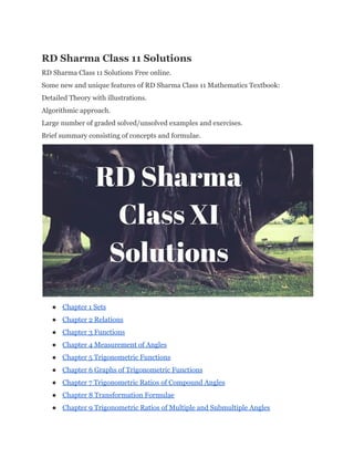 RD Sharma Class 11 Solutions 
RD Sharma Class 11 Solutions Free online. 
Some new and unique features of RD Sharma Class 11 Mathematics Textbook: 
Detailed Theory with illustrations. 
Algorithmic approach. 
Large number of graded solved/unsolved examples and exercises. 
Brief summary consisting of concepts and formulae. 
 
● Chapter 1 Sets 
● Chapter 2 Relations 
● Chapter 3 Functions 
● Chapter 4 Measurement of Angles 
● Chapter 5 Trigonometric Functions 
● Chapter 6 Graphs of Trigonometric Functions 
● Chapter 7 Trigonometric Ratios of Compound Angles 
● Chapter 8 Transformation Formulae 
● Chapter 9 Trigonometric Ratios of Multiple and Submultiple Angles 
 