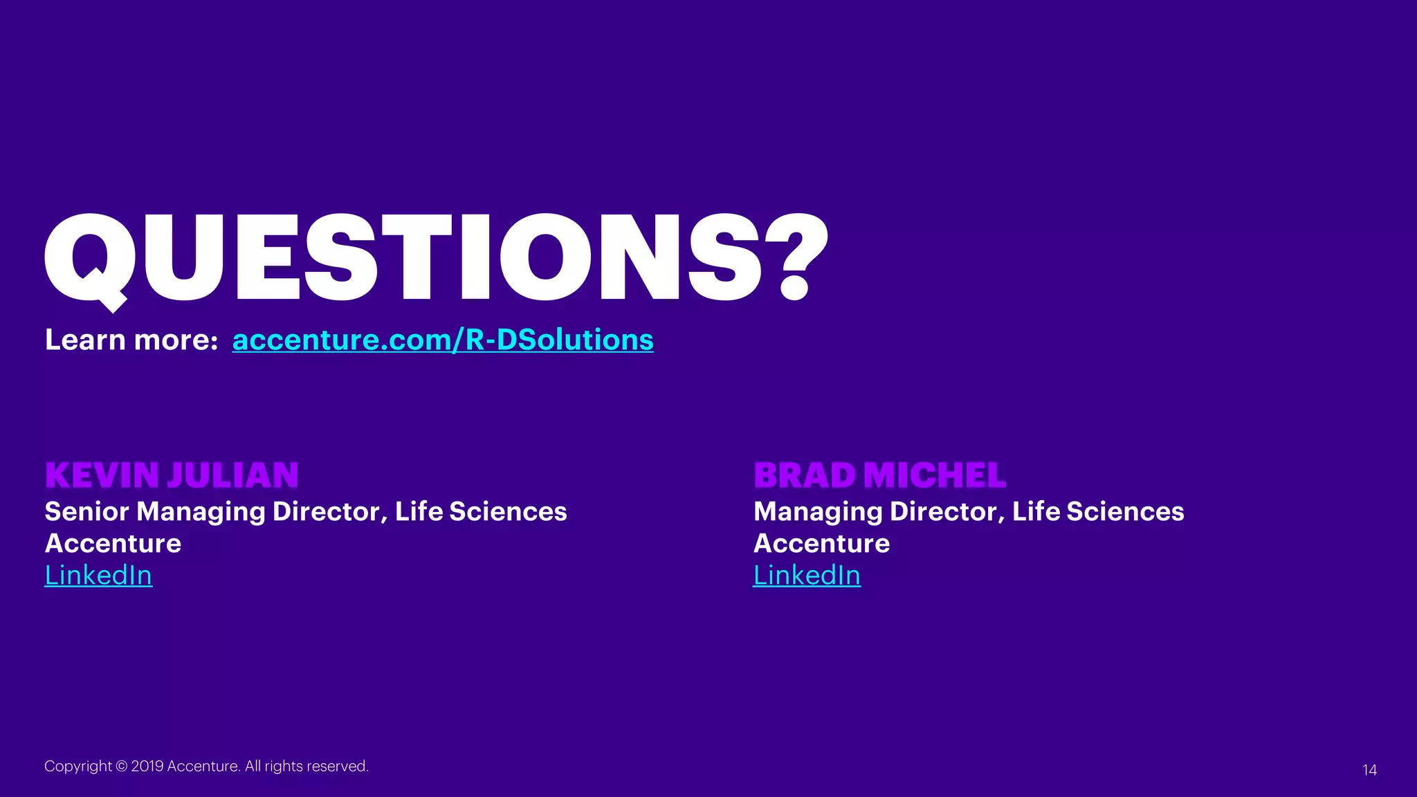 QUESTIONS?
KEVIN JULIAN
Senior Managing Director, Life Sciences
Accenture
LinkedIn
BRAD MICHEL
Managing Director, Life Sciences
Accenture
LinkedIn
Learn more: accenture.com/R-DSolutions
Copyright © 2019 Accenture. All rights reserved. 14
 