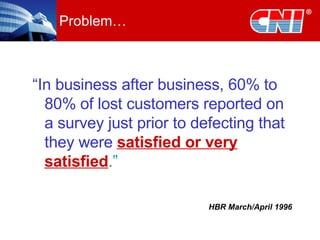 Problem… “ In business after business, 60% to 80% of lost customers reported on a survey just prior to defecting that they were   satisfied or very satisfied .” HBR March/April 1996 