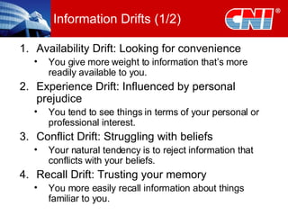 Information Drifts (1/2) Availability Drift: Looking for convenience You give more weight to information that’s more readily available to you. Experience Drift: Influenced by personal prejudice You tend to see things in terms of your personal or professional interest.  Conflict Drift: Struggling with beliefs Your natural tendency is to reject information that conflicts with your beliefs. Recall Drift: Trusting your memory You more easily recall information about things familiar to you. 