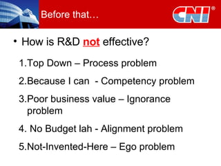 Before that… How is R&D  not  effective? Top Down – Process problem Because I can  - Competency problem Poor business value – Ignorance problem No Budget lah - Alignment problem Not-Invented-Here – Ego problem 