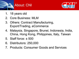 About: CNI 18 years old Core Business: MLM Others: Contract Manufacturing, Export/Trading, eCommerce Malaysia, Singapore, Brunei, Indonesia, India, China, Hong Kong, Philippines, Italy, Taiwan Staff force:  ± 500 Distributors: 250,000 Products: Consumer Goods and Services 