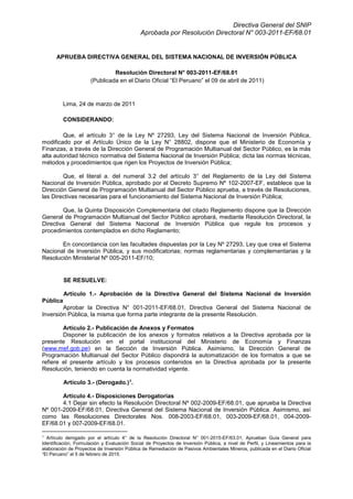 Directiva General del SNIP
Aprobada por Resolución Directoral N° 003-2011-EF/68.01
APRUEBA DIRECTIVA GENERAL DEL SISTEMA NACIONAL DE INVERSIÓN PÚBLICA
Resolución Directoral N° 003-2011-EF/68.01
(Publicada en el Diario Oficial “El Peruano” el 09 de abril de 2011)
Lima, 24 de marzo de 2011
CONSIDERANDO:
Que, el artículo 3° de la Ley Nº 27293, Ley del Sistema Nacional de Inversión Pública,
modificado por el Artículo Único de la Ley N° 28802, dispone que el Ministerio de Economía y
Finanzas, a través de la Dirección General de Programación Multianual del Sector Público, es la más
alta autoridad técnico normativa del Sistema Nacional de Inversión Pública; dicta las normas técnicas,
métodos y procedimientos que rigen los Proyectos de Inversión Pública;
Que, el literal a. del numeral 3.2 del artículo 3° del Reglamento de la Ley del Sistema
Nacional de Inversión Pública, aprobado por el Decreto Supremo Nº 102-2007-EF, establece que la
Dirección General de Programación Multianual del Sector Público aprueba, a través de Resoluciones,
las Directivas necesarias para el funcionamiento del Sistema Nacional de Inversión Pública;
Que, la Quinta Disposición Complementaria del citado Reglamento dispone que la Dirección
General de Programación Multianual del Sector Público aprobará, mediante Resolución Directoral, la
Directiva General del Sistema Nacional de Inversión Pública que regule los procesos y
procedimientos contemplados en dicho Reglamento;
En concordancia con las facultades dispuestas por la Ley Nº 27293, Ley que crea el Sistema
Nacional de Inversión Pública, y sus modificatorias; normas reglamentarias y complementarias y la
Resolución Ministerial Nº 005-2011-EF/10;
SE RESUELVE:
Artículo 1.- Aprobación de la Directiva General del Sistema Nacional de Inversión
Pública
Aprobar la Directiva N° 001-2011-EF/68.01, Directiva General del Sistema Nacional de
Inversión Pública, la misma que forma parte integrante de la presente Resolución.
Artículo 2.- Publicación de Anexos y Formatos
Disponer la publicación de los anexos y formatos relativos a la Directiva aprobada por la
presente Resolución en el portal institucional del Ministerio de Economía y Finanzas
(www.mef.gob.pe) en la Sección de Inversión Pública. Asimismo, la Dirección General de
Programación Multianual del Sector Público dispondrá la automatización de los formatos a que se
refiere el presente artículo y los procesos contenidos en la Directiva aprobada por la presente
Resolución, teniendo en cuenta la normatividad vigente.
Artículo 3.- (Derogado.)1
.
Artículo 4.- Disposiciones Derogatorias
4.1 Dejar sin efecto la Resolución Directoral Nº 002-2009-EF/68.01, que aprueba la Directiva
Nº 001-2009-EF/68.01, Directiva General del Sistema Nacional de Inversión Pública. Asimismo, así
como las Resoluciones Directorales Nos. 008-2003-EF/68.01, 003-2009-EF/68.01, 004-2009-
EF/68.01 y 007-2009-EF/68.01.
1
Artículo derogado por el artículo 4° de la Resolución Directoral N° 001-2015-EF/63.01, Aprueban Guía General para
Identificación, Formulación y Evaluación Social de Proyectos de Inversión Pública, a nivel de Perfil, y Lineamientos para la
elaboración de Proyectos de Inversión Pública de Remediación de Pasivos Ambientales Mineros, publicada en el Diario Oficial
“El Peruano” el 5 de febrero de 2015.
 