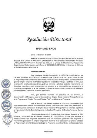 Página 1 de 5
Resolución Directoral
Nº014-2023-LP/DE
Lima, 12 de enero de 2023
VISTOS: El Informe Nº 001-2023-LP/DE/UAPI-CFATEP del 04 de enero
de 2023, de la Unidad de Articulación y Promoción de Intervenciones; el Informe N° 003-2023-
LP/DE/UPPSM-CFPP del 11 de enero de 2023, de la Unidad de Planificación, Presupuesto,
Seguimiento y Modernización; y el Informe N° 022-2023-LP/DE/UAJ del 12 de enero de 2023, de
la Unidad de Asesoría Jurídica; y,
CONSIDERANDO:
Que, mediante Decreto Supremo N° 012-2011-TR, modificado por los
Decretos Supremos Nros. 004-2012-TR, 006-2017-TR, 004-2020-TR, y la Ley Nº 31153, se crea
el Programa para la Generación de Empleo Social Inclusivo “Trabaja Perú”, con el objetivo de
generar empleo temporal destinado a la población en edad de trabajar a partir de 18 años, que
se encuentre en situación de pobreza, pobreza extrema, o afectada parcial o íntegramente por
desastres naturales o por emergencias, de acuerdo a la información que proporcione el
organismo competente, y a las mujeres víctimas de toda forma o contexto de violencia,
otorgándoseles a cambio un incentivo económico;
Que, por Decreto Supremo N° 002-2022-TR, se modifica la
denominación del Programa para la Generación de Empleo Social Inclusivo “Trabaja Perú” por
la de Programa de Empleo Temporal “Lurawi Perú”, en adelante, el Programa;
Que, el artículo 2 del Decreto Supremo N° 002-2022-TR, establece que,
toda referencia en normas, documentos de gestión, comunicaciones, entre otros, efectuadas al
Programa para la Generación de Empleo Social Inclusivo “Trabaja Perú” se entiende, a partir de
la vigencia del referido Decreto Supremo, realizada al Programa de Empleo Temporal “Lurawi
Perú”;
Que, los literales a), b), c), d) del artículo 5 del Decreto Supremo N° 004-
2020-TR, modificado por el Decreto Supremo N° 002-2022-TR, norma que aprueba la
reestructuración del Programa, establecen que son funciones generales del Programa: i)
Promover la generación de empleo temporal en el ámbito de la focalización geográfica aplicable
al Programa y/o en el ámbito priorizado por el Programa, considerando las políticas sectoriales
 