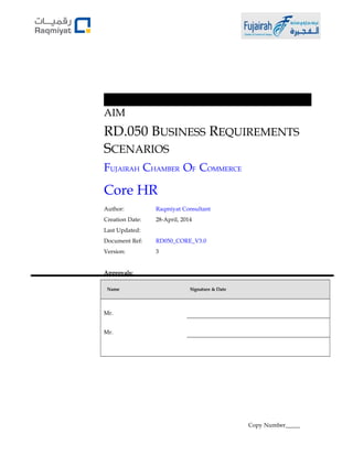AIM 
RD.050 BUSINESS REQUIREMENTS 
SCENARIOS 
FUJAIRAH CHAMBER OF COMMERCE 
Core HR 
Author: Raqmiyat Consultant 
Creation Date: 28-April, 2014 
Last Updated: 
Document Ref: RD050_CORE_V3.0 
Version: 3 
Approvals: 
Name Signature & Date 
Mr. 
Mr. 
Copy Number_____ 
 