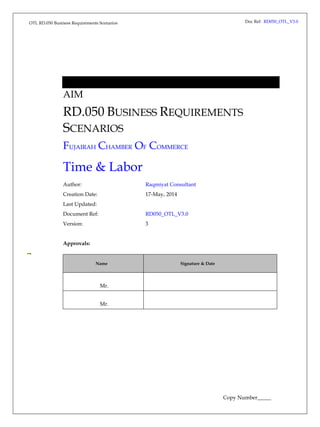 Doc Ref: RD050_OTL_V3.0 AIM 
RD.050 BUSINESS REQUIREMENTS 
SCENARIOS 
FUJAIRAH CHAMBER OF COMMERCE 
Time & Labor 
OTL RD.050 Business Requirements Scenarios 
Author: Raqmiyat Consultant 
Creation Date: 17-May, 2014 
Last Updated: 
Document Ref: RD050_OTL_V3.0 
Version: 3 
Approvals: 
Name Signature & Date 
Mr. 
Mr. 
Copy Number_____ 
 