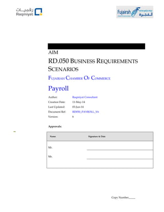 AIM 
RD.050 BUSINESS REQUIREMENTS 
SCENARIOS 
FUJAIRAH CHAMBER OF COMMERCE 
Payroll 
Author: Raqmiyat Consultant 
Creation Date: 11-May-14 
Last Updated: 03-Jun-14 
Document Ref: RD050_PAYROLL_V6 
Version: 6 
Approvals: 
Name Signature & Date 
Mr. 
Mr. 
Copy Number_____ 
 