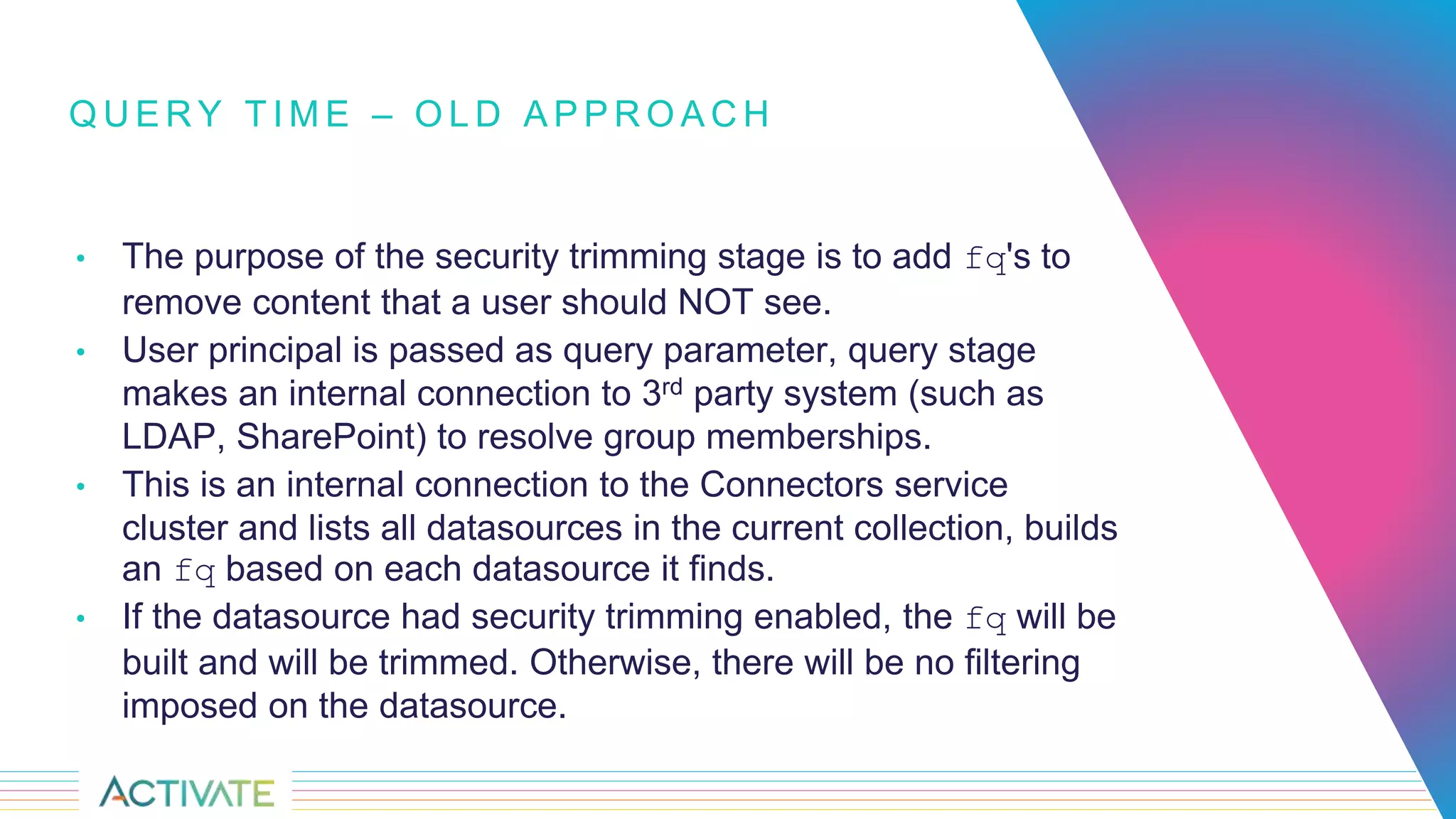 Q U E R Y T I M E – O L D A P P R O A C H
• The purpose of the security trimming stage is to add fq's to
remove content that a user should NOT see.
• User principal is passed as query parameter, query stage
makes an internal connection to 3rd party system (such as
LDAP, SharePoint) to resolve group memberships.
• This is an internal connection to the Connectors service
cluster and lists all datasources in the current collection, builds
an fq based on each datasource it finds.
• If the datasource had security trimming enabled, the fq will be
built and will be trimmed. Otherwise, there will be no filtering
imposed on the datasource.
 