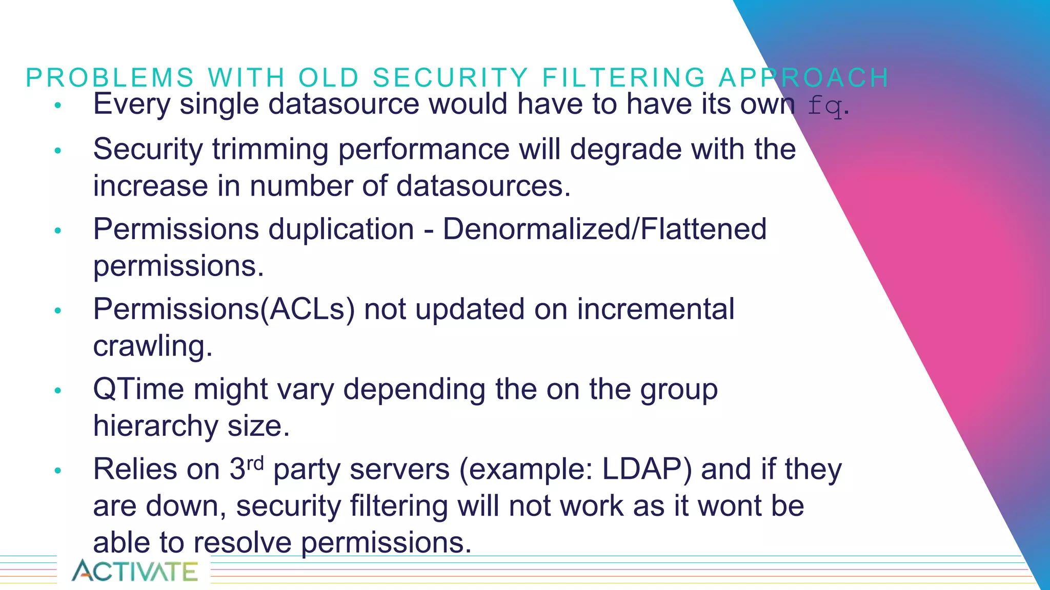 PROBLEMS WITH OLD SECURITY FILTERING APPROACH
• Every single datasource would have to have its own fq.
• Security trimming performance will degrade with the
increase in number of datasources.
• Permissions duplication - Denormalized/Flattened
permissions.
• Permissions(ACLs) not updated on incremental
crawling.
• QTime might vary depending the on the group
hierarchy size.
• Relies on 3rd party servers (example: LDAP) and if they
are down, security filtering will not work as it wont be
able to resolve permissions.
 
