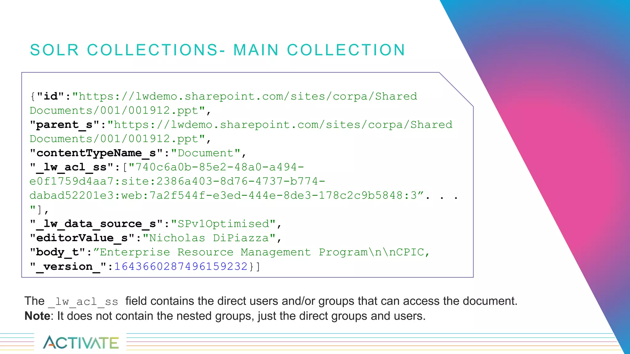 SOLR COLLECTIONS- MAIN COLLECTION
The _lw_acl_ss field contains the direct users and/or groups that can access the document.
Note: It does not contain the nested groups, just the direct groups and users.
{"id":"https://lwdemo.sharepoint.com/sites/corpa/Shared
Documents/001/001912.ppt",
"parent_s":"https://lwdemo.sharepoint.com/sites/corpa/Shared
Documents/001/001912.ppt",
"contentTypeName_s":"Document",
"_lw_acl_ss":["740c6a0b-85e2-48a0-a494-
e0f1759d4aa7:site:2386a403-8d76-4737-b774-
dabad52201e3:web:7a2f544f-e3ed-444e-8de3-178c2c9b5848:3”. . .
"],
"_lw_data_source_s":"SPv1Optimised",
"editorValue_s":"Nicholas DiPiazza",
"body_t":”Enterprise Resource Management ProgramnnCPIC,
"_version_":1643660287496159232}]
 