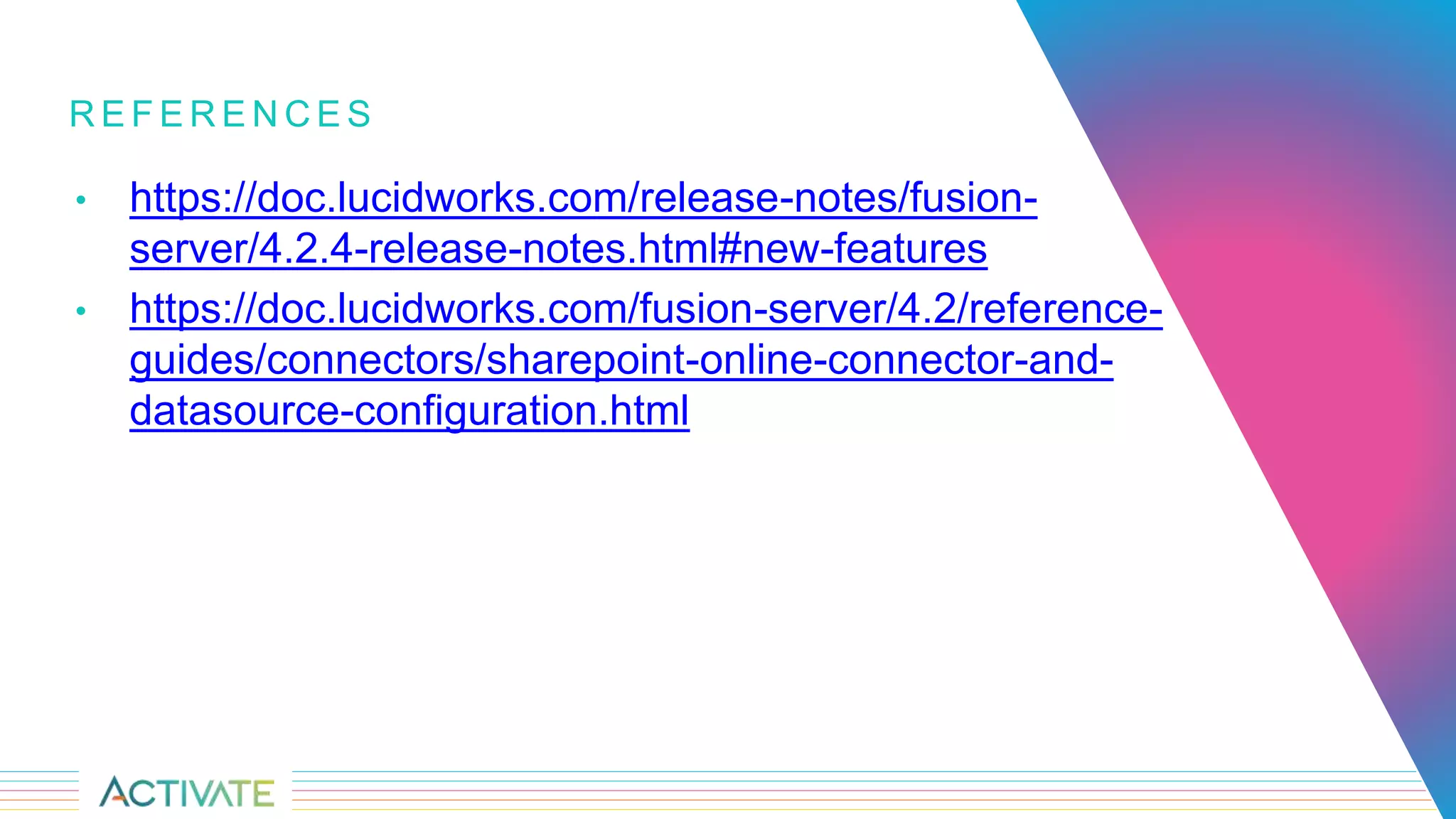 R E F E R E N C E S
• https://doc.lucidworks.com/release-notes/fusion-
server/4.2.4-release-notes.html#new-features
• https://doc.lucidworks.com/fusion-server/4.2/reference-
guides/connectors/sharepoint-online-connector-and-
datasource-configuration.html
 